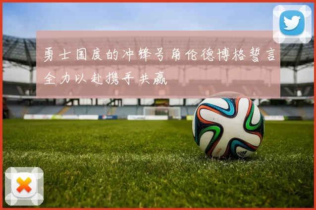 勇士国度的冲锋号角伦德博格誓言全力以赴携手共赢
